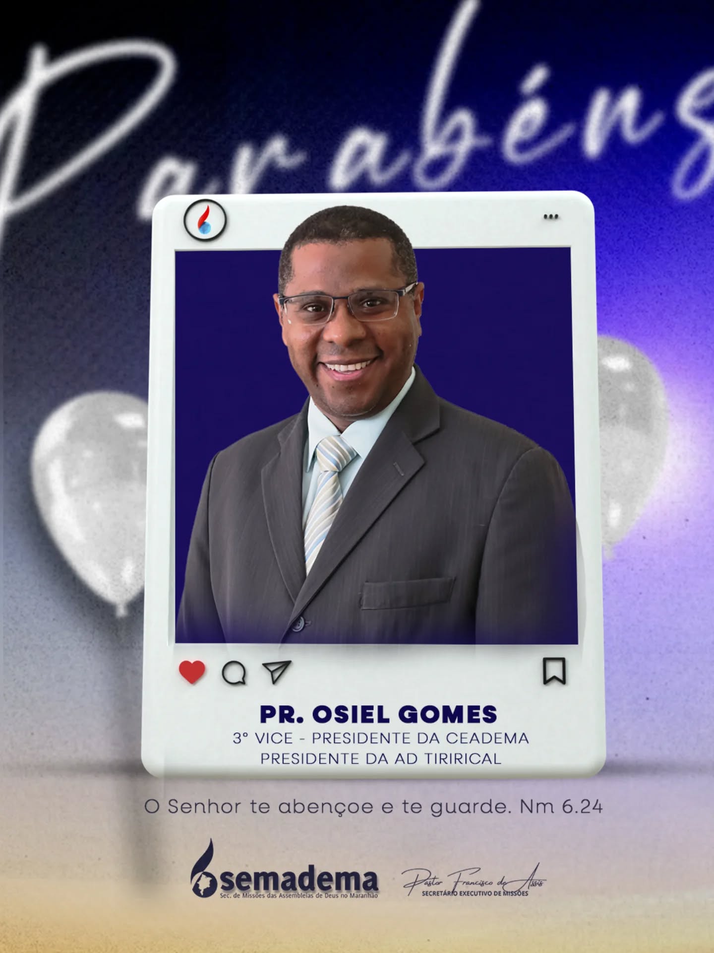 🎈PARABÉNS!🎁

A Semadema - Secretaria de Missões da Assembleia de Deus do Maranhão, representada pelo seu secretário executivo Pastor Francisco de Assis, tem a honra de parabenizar o Pr. Osiel Gomes, 3° Vice Presidente da Ceadema e Presidente do Campo Tirirical.

Que a vida e ministério do Pr. Osiel Gomes continuem sendo guiados e confirmados pelo Senhor, refletindo a bondade e fidelidade daqueles que andam segundo a vontade divina.

Que o Senhor te abençoe e te guarde. Nm 6:24.

Secretaria de Missões das Assembleias de Deus no Maranhão 🌎🔥